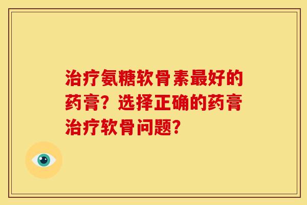 治疗氨糖软骨素最好的药膏？选择正确的药膏治疗软骨问题？