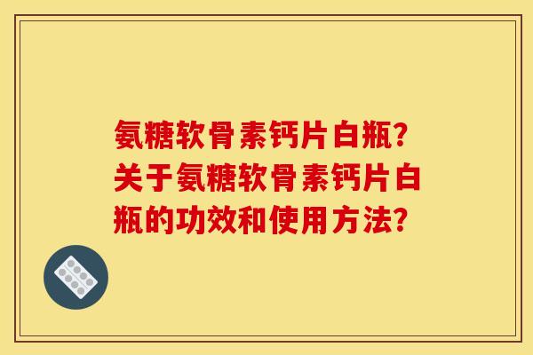 氨糖软骨素钙片白瓶？关于氨糖软骨素钙片白瓶的功效和使用方法？