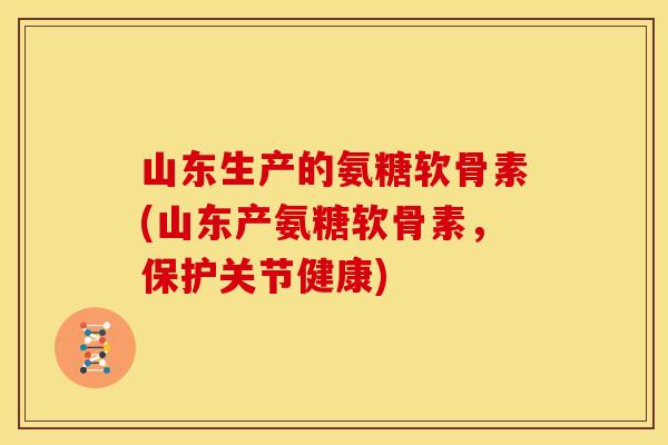 山东生产的氨糖软骨素(山东产氨糖软骨素，保护关节健康)