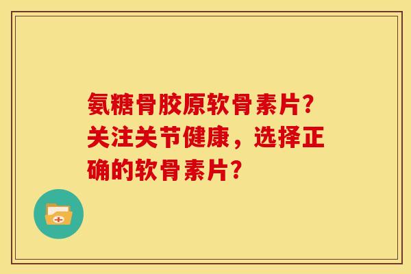 氨糖骨胶原软骨素片？关注关节健康，选择正确的软骨素片？