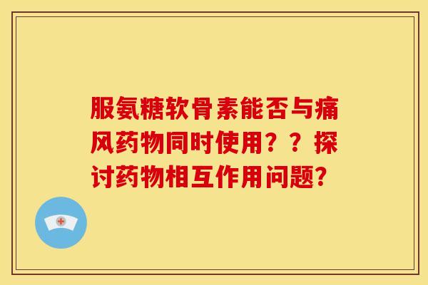 服氨糖软骨素能否与痛风药物同时使用？？探讨药物相互作用问题？