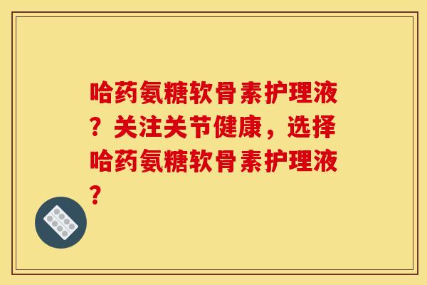 哈药氨糖软骨素护理液？关注关节健康，选择哈药氨糖软骨素护理液？