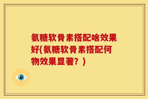 氨糖软骨素搭配啥效果好(氨糖软骨素搭配何物效果显著？)