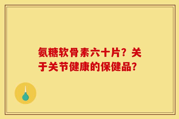 氨糖软骨素六十片？关于关节健康的保健品？