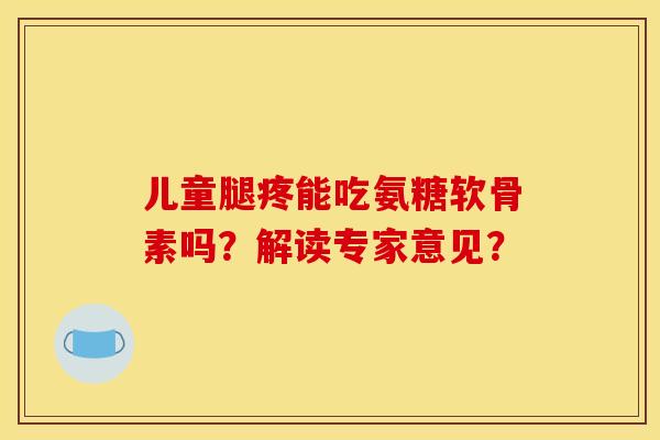 儿童腿疼能吃氨糖软骨素吗？解读专家意见？