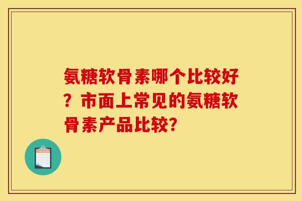 氨糖软骨素哪个比较好？市面上常见的氨糖软骨素产品比较？