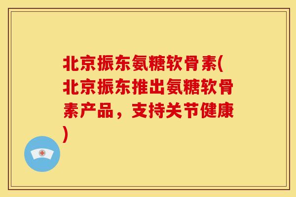 北京振东氨糖软骨素(北京振东推出氨糖软骨素产品，支持关节健康)