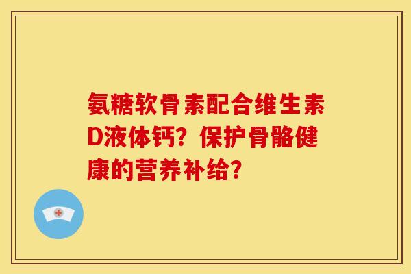 氨糖软骨素配合维生素D液体钙？保护骨骼健康的营养补给？