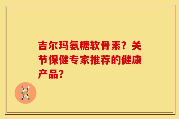 吉尔玛氨糖软骨素？关节保健专家推荐的健康产品？