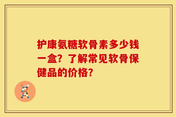 护康氨糖软骨素多少钱一盒？了解常见软骨保健品的价格？