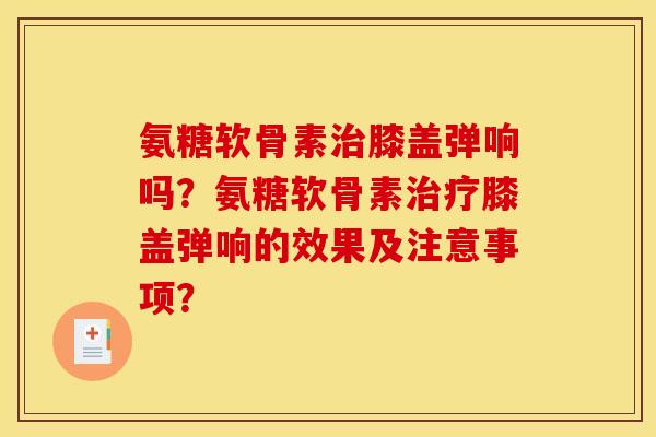 氨糖软骨素治膝盖弹响吗？氨糖软骨素治疗膝盖弹响的效果及注意事项？