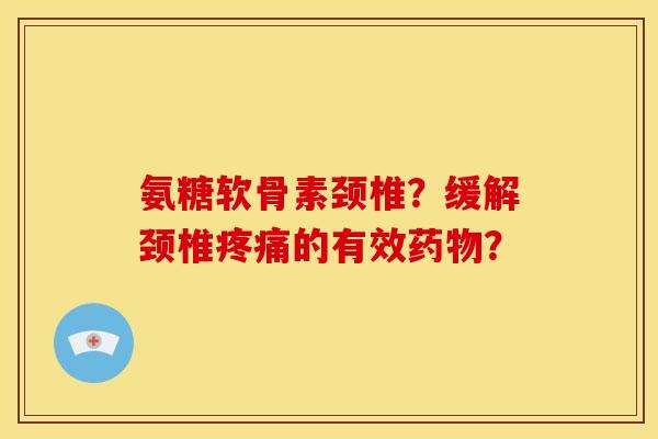 氨糖软骨素颈椎？缓解颈椎疼痛的有效药物？