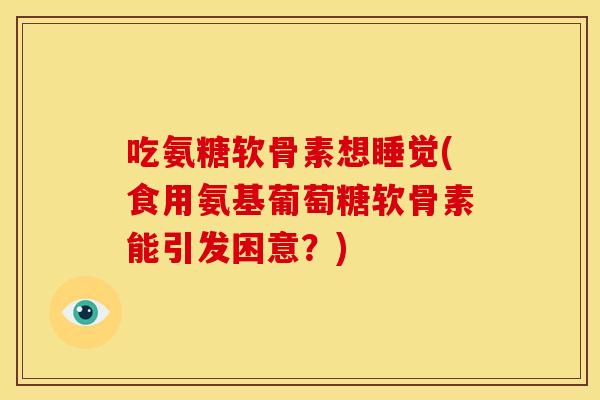 吃氨糖软骨素想睡觉(食用氨基葡萄糖软骨素能引发困意？)