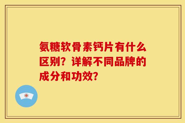 氨糖软骨素钙片有什么区别？详解不同品牌的成分和功效？