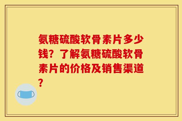 氨糖硫酸软骨素片多少钱？了解氨糖硫酸软骨素片的价格及销售渠道？