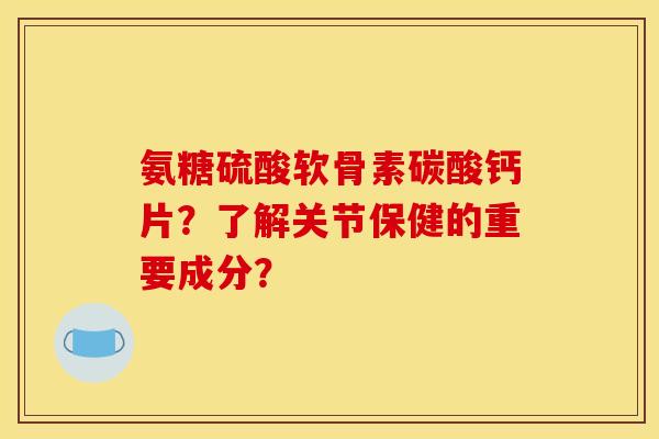 氨糖硫酸软骨素碳酸钙片？了解关节保健的重要成分？