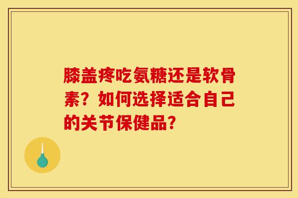 膝盖疼吃氨糖还是软骨素？如何选择适合自己的关节保健品？