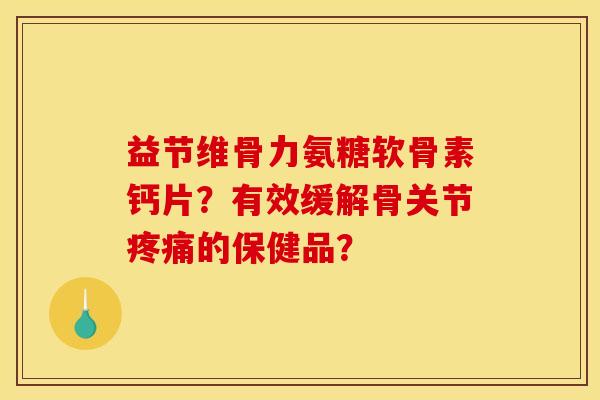 益节维骨力氨糖软骨素钙片？有效缓解骨关节疼痛的保健品？