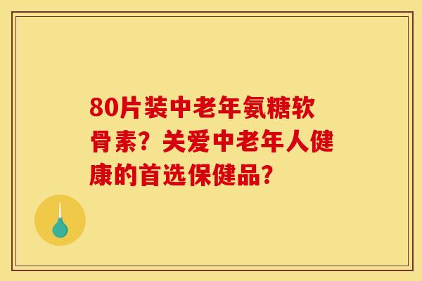 80片装中老年氨糖软骨素？关爱中老年人健康的首选保健品？