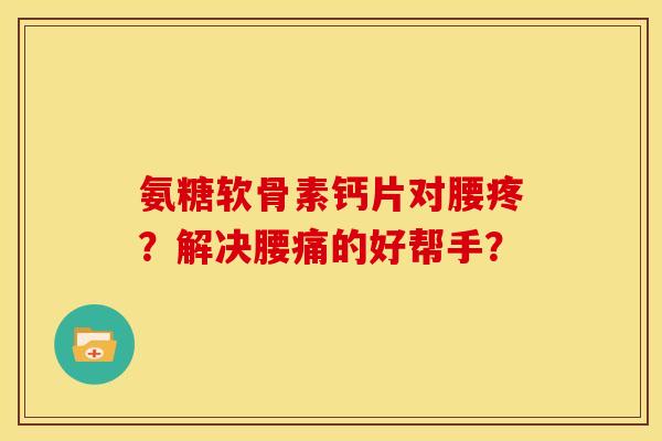 氨糖软骨素钙片对腰疼？解决腰痛的好帮手？