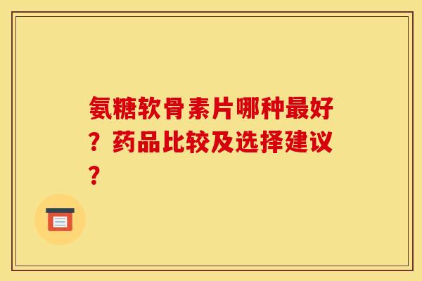 氨糖软骨素片哪种最好？药品比较及选择建议？