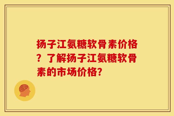 扬子江氨糖软骨素价格？了解扬子江氨糖软骨素的市场价格？