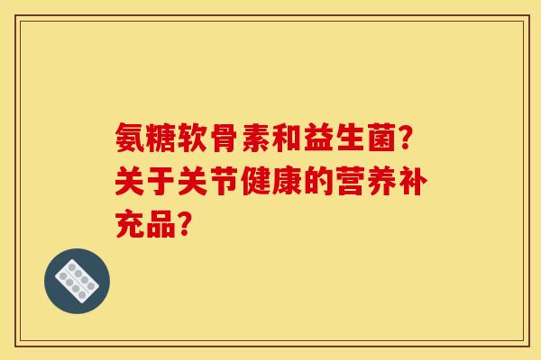 氨糖软骨素和益生菌？关于关节健康的营养补充品？