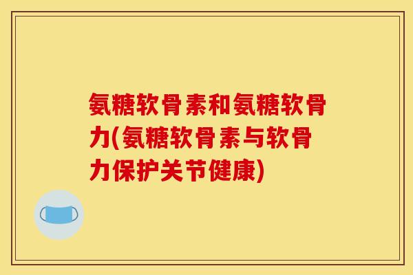 氨糖软骨素和氨糖软骨力(氨糖软骨素与软骨力保护关节健康)