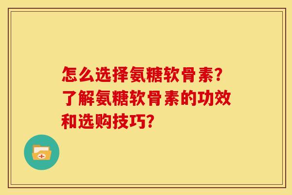 怎么选择氨糖软骨素？了解氨糖软骨素的功效和选购技巧？