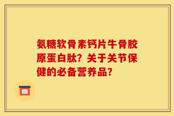 氨糖软骨素钙片牛骨胶原蛋白肽？关于关节保健的必备营养品？