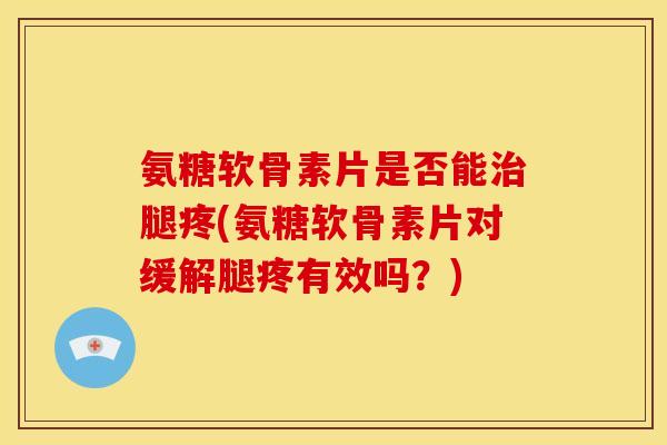氨糖软骨素片是否能治腿疼(氨糖软骨素片对缓解腿疼有效吗？)