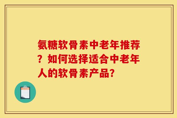 氨糖软骨素中老年推荐？如何选择适合中老年人的软骨素产品？