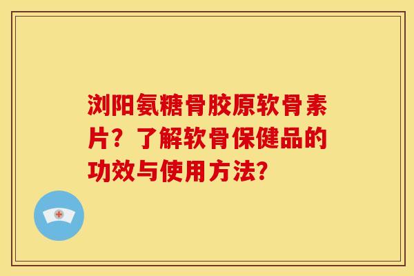 浏阳氨糖骨胶原软骨素片？了解软骨保健品的功效与使用方法？