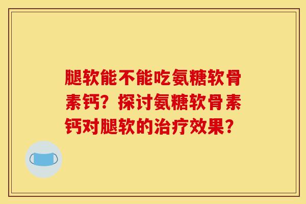 腿软能不能吃氨糖软骨素钙？探讨氨糖软骨素钙对腿软的治疗效果？