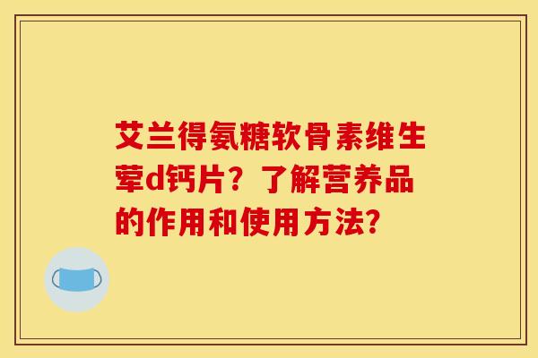 艾兰得氨糖软骨素维生荤d钙片？了解营养品的作用和使用方法？