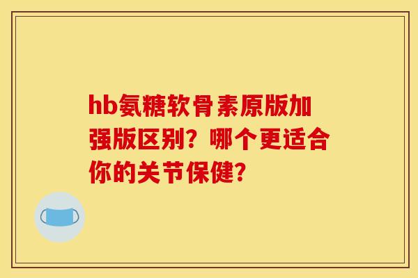 hb氨糖软骨素原版加强版区别？哪个更适合你的关节保健？