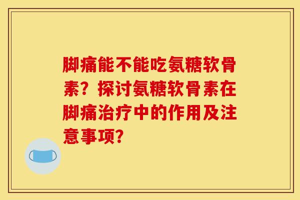 脚痛能不能吃氨糖软骨素？探讨氨糖软骨素在脚痛治疗中的作用及注意事项？