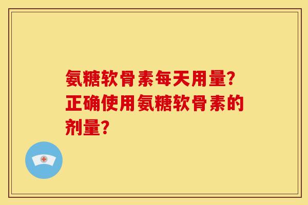 氨糖软骨素每天用量？正确使用氨糖软骨素的剂量？