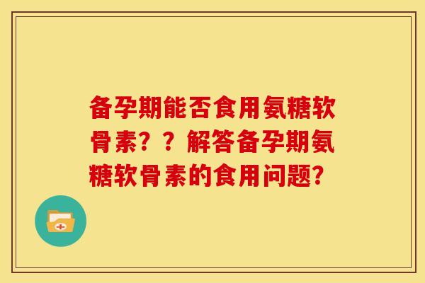 备孕期能否食用氨糖软骨素？？解答备孕期氨糖软骨素的食用问题？