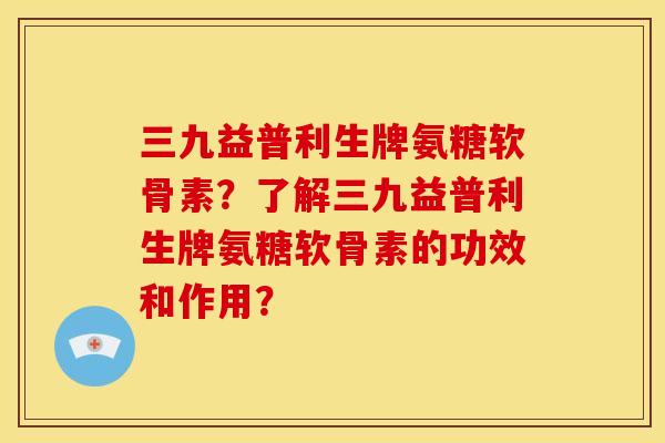 三九益普利生牌氨糖软骨素？了解三九益普利生牌氨糖软骨素的功效和作用？
