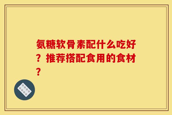 氨糖软骨素配什么吃好？推荐搭配食用的食材？