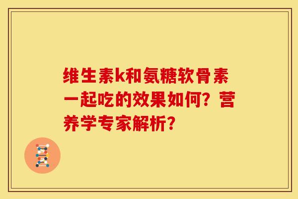 维生素k和氨糖软骨素一起吃的效果如何？营养学专家解析？