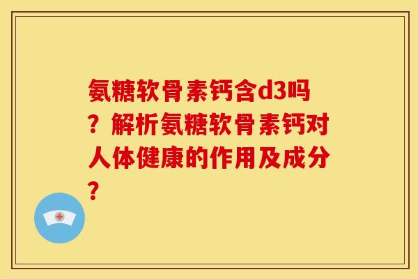 氨糖软骨素钙含d3吗？解析氨糖软骨素钙对人体健康的作用及成分？
