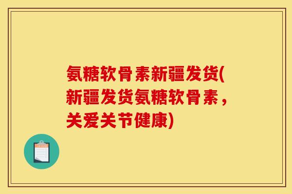氨糖软骨素新疆发货(新疆发货氨糖软骨素，关爱关节健康)