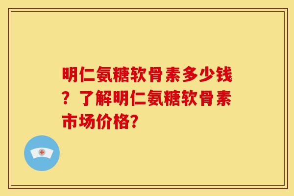 明仁氨糖软骨素多少钱？了解明仁氨糖软骨素市场价格？