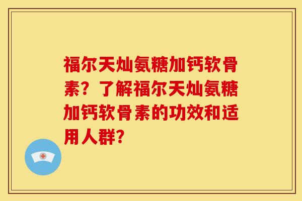 福尔天灿氨糖加钙软骨素？了解福尔天灿氨糖加钙软骨素的功效和适用人群？