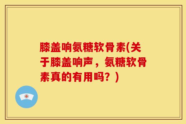 膝盖响氨糖软骨素(关于膝盖响声，氨糖软骨素真的有用吗？)