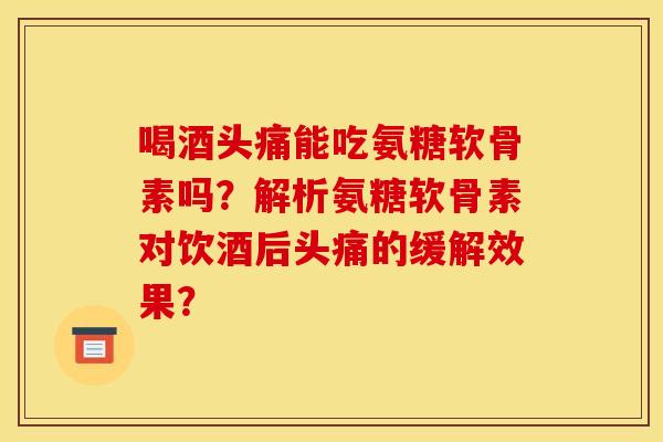 喝酒头痛能吃氨糖软骨素吗？解析氨糖软骨素对饮酒后头痛的缓解效果？