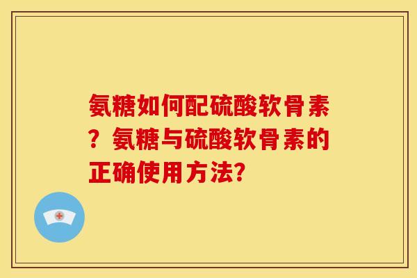 氨糖如何配硫酸软骨素？氨糖与硫酸软骨素的正确使用方法？