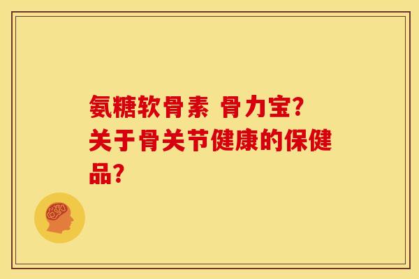 氨糖软骨素 骨力宝？关于骨关节健康的保健品？